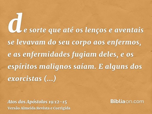 de sorte que até os lenços e aventais se levavam do seu corpo aos enfermos, e as enfermidades fugiam deles, e os espíritos malignos saíam.E alguns dos exorcista