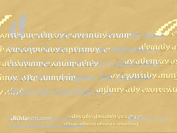 de sorte que lenços e aventais eram levados do seu corpo aos enfermos, e as doenças os deixavam e saíam deles os espíritos malignos.Ora, também alguns dos exorc