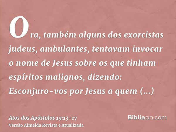 Ora, também alguns dos exorcistas judeus, ambulantes, tentavam invocar o nome de Jesus sobre os que tinham espíritos malignos, dizendo: Esconjuro-vos por Jesus 