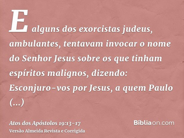 E alguns dos exorcistas judeus, ambulantes, tentavam invocar o nome do Senhor Jesus sobre os que tinham espíritos malignos, dizendo: Esconjuro-vos por Jesus, a 