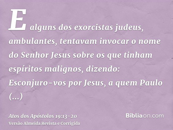 E alguns dos exorcistas judeus, ambulantes, tentavam invocar o nome do Senhor Jesus sobre os que tinham espíritos malignos, dizendo: Esconjuro-vos por Jesus, a 