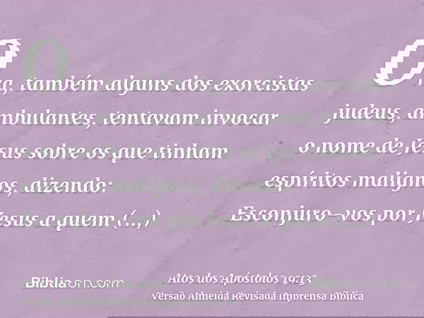 Ora, também alguns dos exorcistas judeus, ambulantes, tentavam invocar o nome de Jesus sobre os que tinham espíritos malignos, dizendo: Esconjuro-vos por Jesus