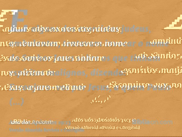 E alguns dos exorcistas judeus, ambulantes, tentavam invocar o nome do Senhor Jesus sobre os que tinham espíritos malignos, dizendo: Esconjuro-vos por Jesus, a