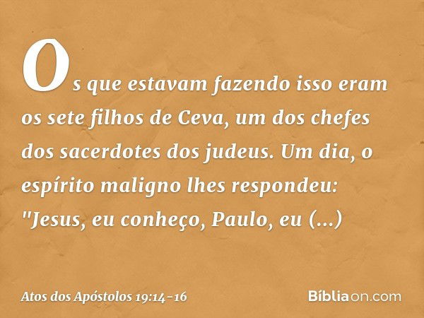 Os que estavam fazendo isso eram os sete filhos de Ceva, um dos chefes dos sacerdotes dos judeus. Um dia, o espírito maligno lhes respondeu: "Jesus, eu conheço,