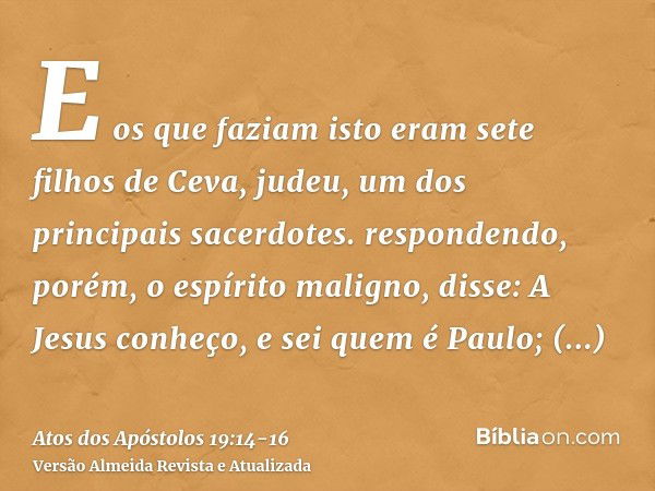 E os que faziam isto eram sete filhos de Ceva, judeu, um dos principais sacerdotes.respondendo, porém, o espírito maligno, disse: A Jesus conheço, e sei quem é 