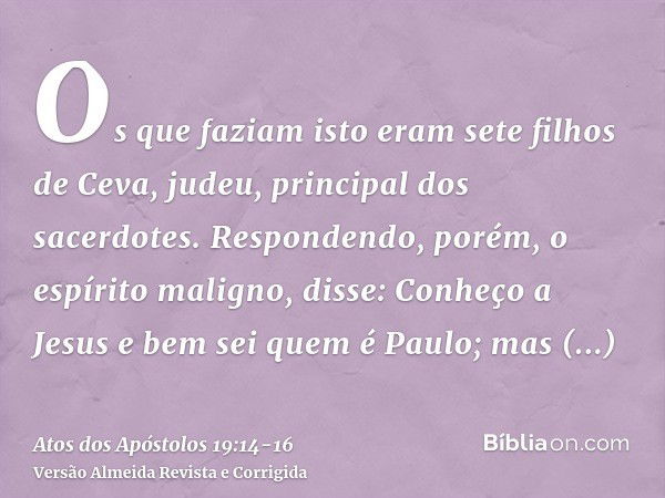 Os que faziam isto eram sete filhos de Ceva, judeu, principal dos sacerdotes.Respondendo, porém, o espírito maligno, disse: Conheço a Jesus e bem sei quem é Pau