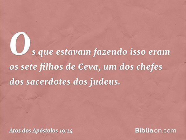 Os que estavam fazendo isso eram os sete filhos de Ceva, um dos chefes dos sacerdotes dos judeus. -- Atos dos Apóstolos 19:14