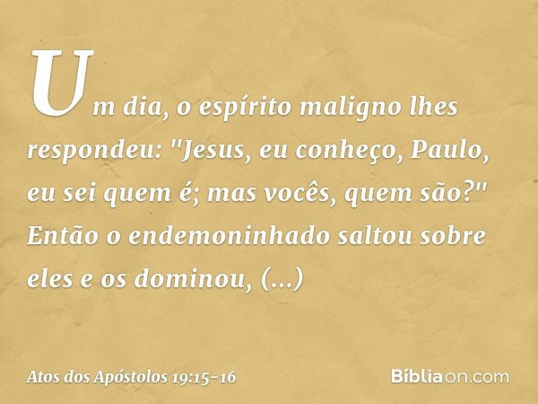 Um dia, o espírito maligno lhes respondeu: "Jesus, eu conheço, Paulo, eu sei quem é; mas vocês, quem são?" Então o endemoninhado saltou sobre eles e os dominou,