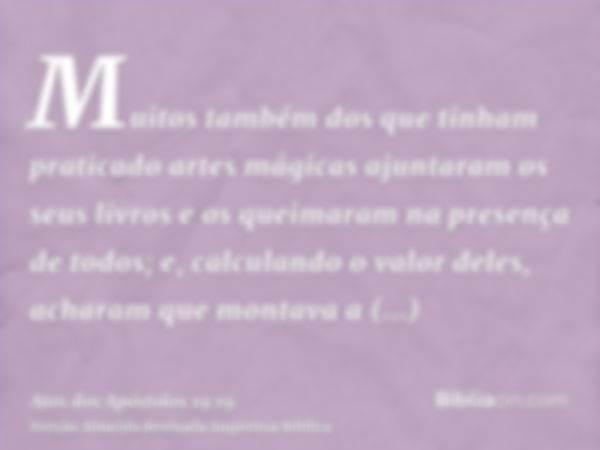 Muitos também dos que tinham praticado artes mágicas ajuntaram os seus livros e os queimaram na presença de todos; e, calculando o valor deles, acharam que mont