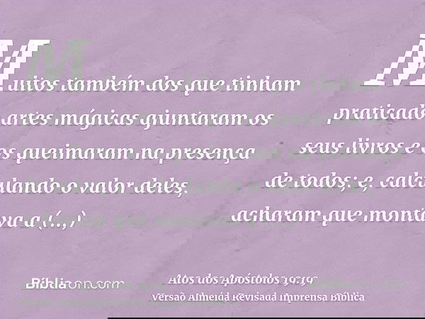 Muitos também dos que tinham praticado artes mágicas ajuntaram os seus livros e os queimaram na presença de todos; e, calculando o valor deles, acharam que mont