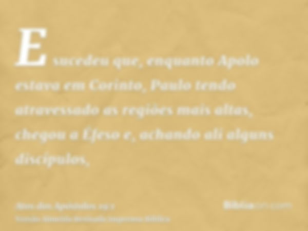 E sucedeu que, enquanto Apolo estava em Corinto, Paulo tendo atravessado as regiões mais altas, chegou a Éfeso e, achando ali alguns discípulos,