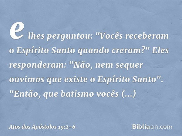 e lhes perguntou: "Vocês receberam o Espírito Santo quando creram?"
Eles responderam: "Não, nem sequer ouvimos que existe o Espírito Santo". "Então, que batismo