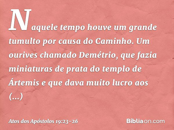 Naquele tempo houve um grande tumulto por causa do Caminho. Um ourives chamado Demétrio, que fazia miniaturas de prata do templo de Ártemis e que dava muito luc