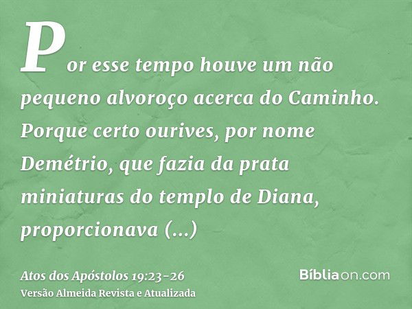 Por esse tempo houve um não pequeno alvoroço acerca do Caminho.Porque certo ourives, por nome Demétrio, que fazia da prata miniaturas do templo de Diana, propor