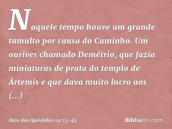 Naquele tempo houve um grande tumulto por causa do Caminho. Um ourives chamado Demétrio, que fazia miniaturas de prata do templo de Ártemis e que dava muito luc