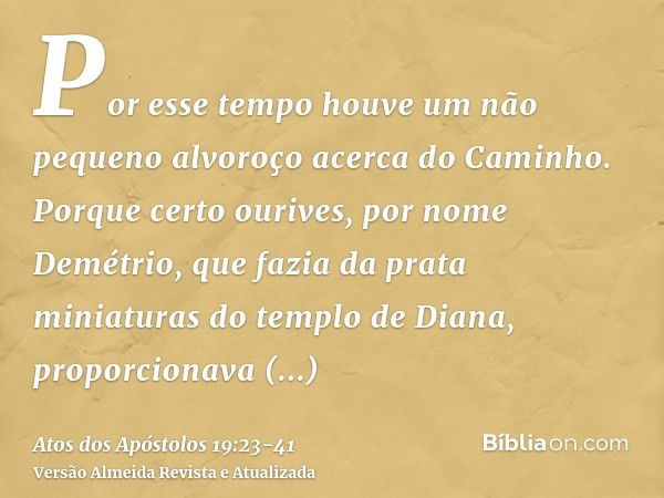 Por esse tempo houve um não pequeno alvoroço acerca do Caminho.Porque certo ourives, por nome Demétrio, que fazia da prata miniaturas do templo de Diana, propor