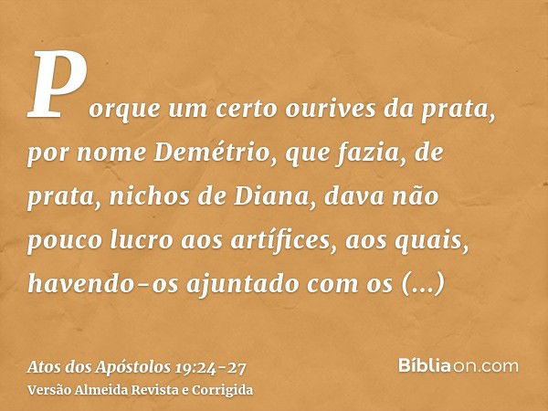 Porque um certo ourives da prata, por nome Demétrio, que fazia, de prata, nichos de Diana, dava não pouco lucro aos artífices,aos quais, havendo-os ajuntado com