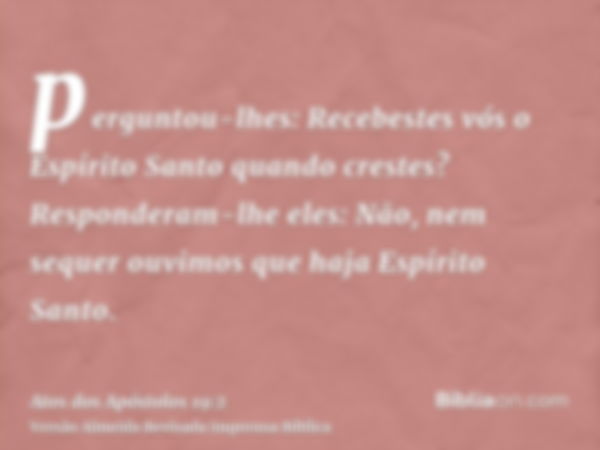 perguntou-lhes: Recebestes vós o Espírito Santo quando crestes? Responderam-lhe eles: Não, nem sequer ouvimos que haja Espírito Santo.