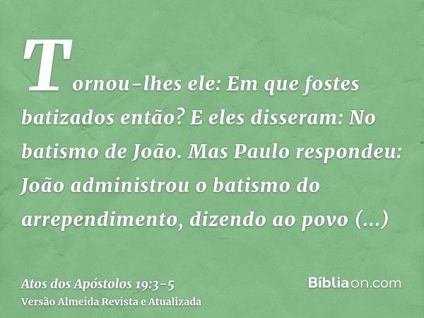 Tornou-lhes ele: Em que fostes batizados então? E eles disseram: No batismo de João.Mas Paulo respondeu: João administrou o batismo do arrependimento, dizendo a