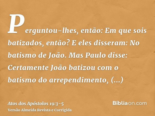 Perguntou-lhes, então: Em que sois batizados, então? E eles disseram: No batismo de João.Mas Paulo disse: Certamente João batizou com o batismo do arrependiment