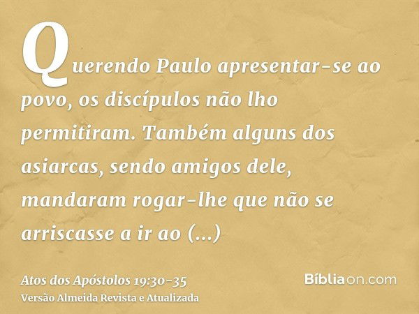 Querendo Paulo apresentar-se ao povo, os discípulos não lho permitiram.Também alguns dos asiarcas, sendo amigos dele, mandaram rogar-lhe que não se arriscasse a