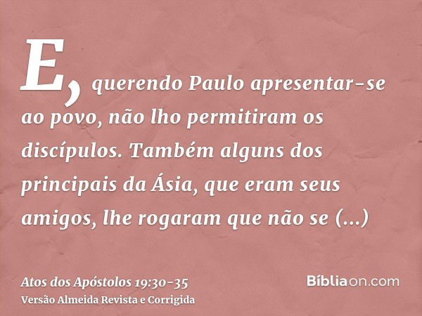 E, querendo Paulo apresentar-se ao povo, não lho permitiram os discípulos.Também alguns dos principais da Ásia, que eram seus amigos, lhe rogaram que não se apr