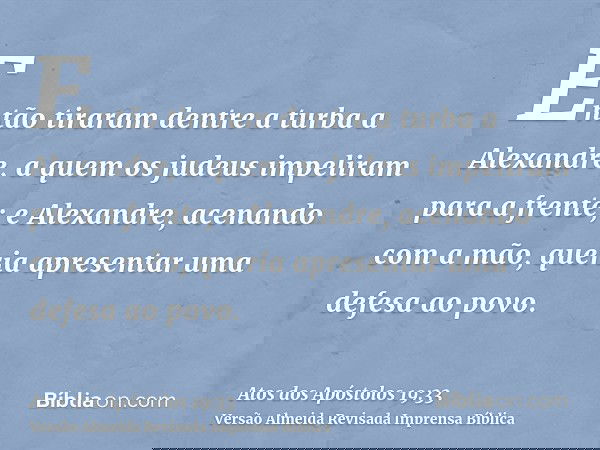 Então tiraram dentre a turba a Alexandre, a quem os judeus impeliram para a frente; e Alexandre, acenando com a mão, queria apresentar uma defesa ao povo.