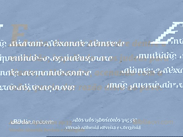 Então, tiraram Alexandre dentre a multidão, impelindo-o os judeus para diante; e Alexandre, acenando com a mão, queria dar razão disto ao povo.