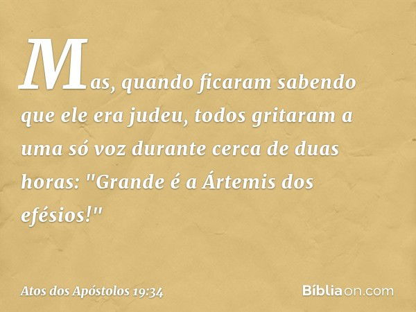 Mas, quando ficaram sabendo que ele era judeu, todos gritaram a uma só voz durante cerca de duas horas: "Grande é a Ártemis dos efésios!" -- Atos dos Apóstolos 