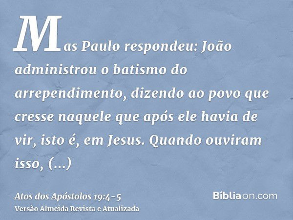 Mas Paulo respondeu: João administrou o batismo do arrependimento, dizendo ao povo que cresse naquele que após ele havia de vir, isto é, em Jesus.Quando ouviram