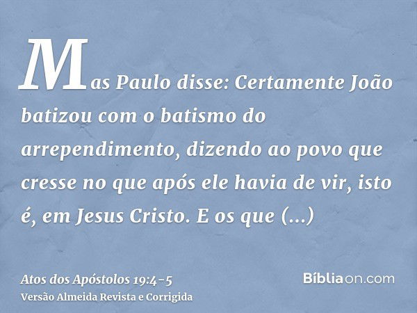 Mas Paulo disse: Certamente João batizou com o batismo do arrependimento, dizendo ao povo que cresse no que após ele havia de vir, isto é, em Jesus Cristo.E os 