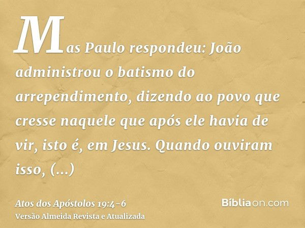 Mas Paulo respondeu: João administrou o batismo do arrependimento, dizendo ao povo que cresse naquele que após ele havia de vir, isto é, em Jesus.Quando ouviram