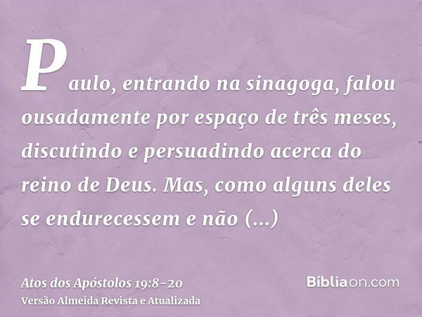 Paulo, entrando na sinagoga, falou ousadamente por espaço de três meses, discutindo e persuadindo acerca do reino de Deus.Mas, como alguns deles se endurecessem