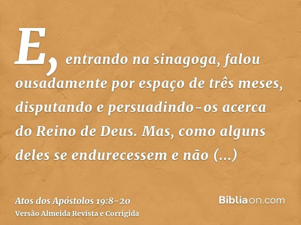 E, entrando na sinagoga, falou ousadamente por espaço de três meses, disputando e persuadindo-os acerca do Reino de Deus.Mas, como alguns deles se endurecessem 