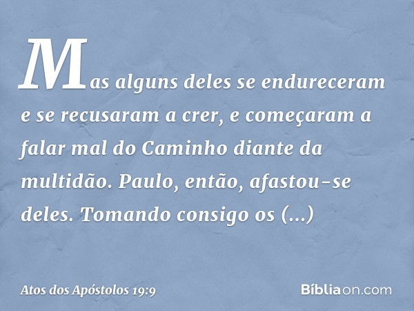 Mas alguns deles se endureceram e se recusaram a crer, e começaram a falar mal do Caminho diante da multidão. Paulo, então, afastou-se deles. Tomando consigo os