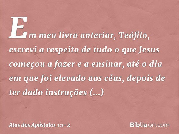 Em meu livro anterior, Teófilo, escrevi a respeito de tudo o que Jesus começou a fazer e a ensinar, até o dia em que foi elevado aos céus, depois de ter dado in