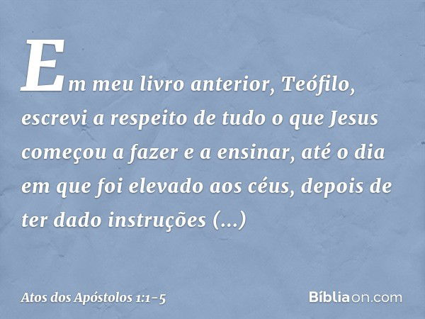 Em meu livro anterior, Teófilo, escrevi a respeito de tudo o que Jesus começou a fazer e a ensinar, até o dia em que foi elevado aos céus, depois de ter dado in