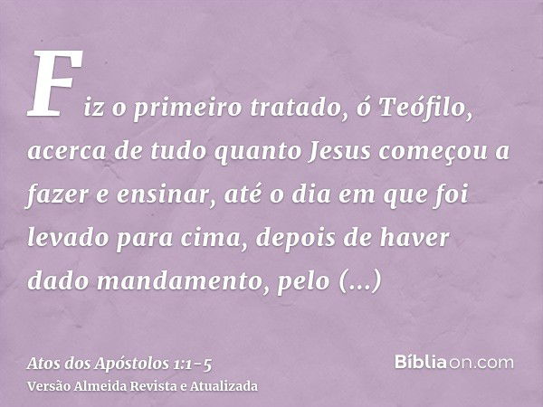 Fiz o primeiro tratado, ó Teófilo, acerca de tudo quanto Jesus começou a fazer e ensinar,até o dia em que foi levado para cima, depois de haver dado mandamento,