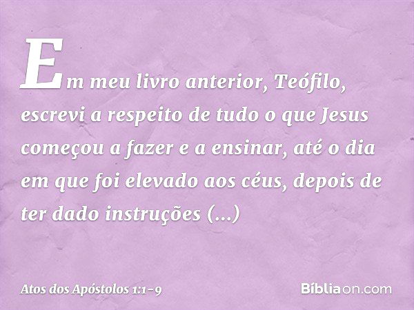 Em meu livro anterior, Teófilo, escrevi a respeito de tudo o que Jesus começou a fazer e a ensinar, até o dia em que foi elevado aos céus, depois de ter dado in