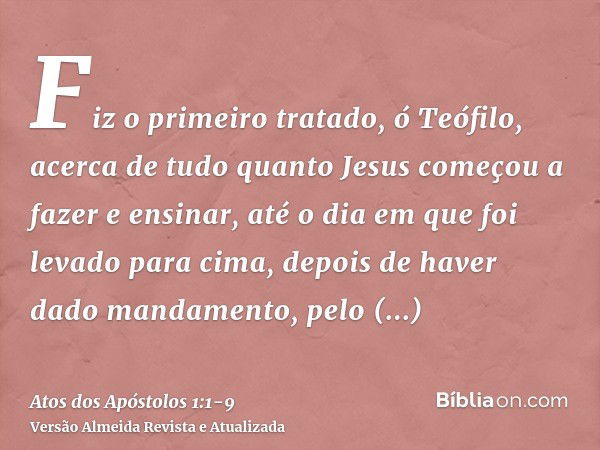 Fiz o primeiro tratado, ó Teófilo, acerca de tudo quanto Jesus começou a fazer e ensinar,até o dia em que foi levado para cima, depois de haver dado mandamento,