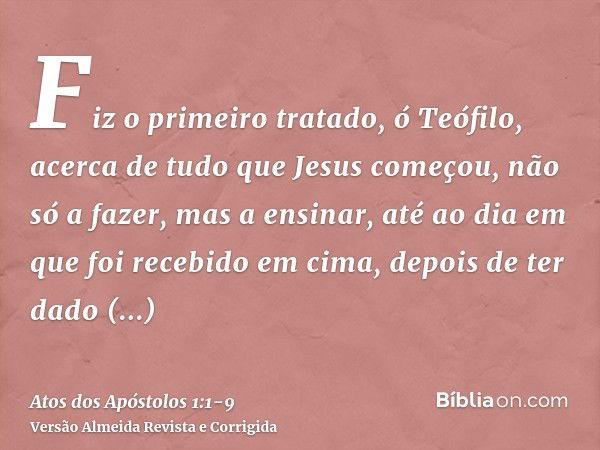 Fiz o primeiro tratado, ó Teófilo, acerca de tudo que Jesus começou, não só a fazer, mas a ensinar,até ao dia em que foi recebido em cima, depois de ter dado ma