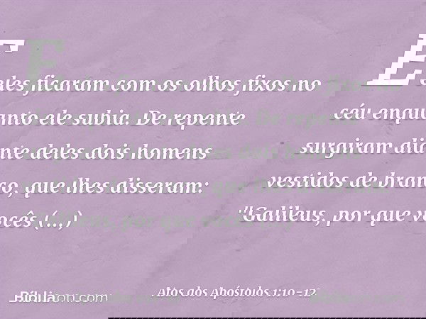 E eles ficaram com os olhos fixos no céu enquanto ele subia. De repente surgiram diante deles dois homens vestidos de branco, que lhes disseram: "Galileus, por