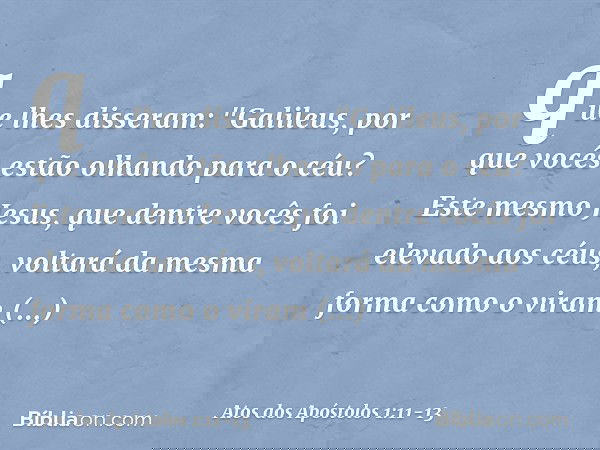 que lhes disseram: "Galileus, por que vocês estão olhando para o céu? Este mesmo Jesus, que dentre vocês foi elevado aos céus, voltará da mesma forma como o vir