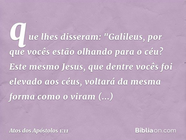 que lhes disseram: "Galileus, por que vocês estão olhando para o céu? Este mesmo Jesus, que dentre vocês foi elevado aos céus, voltará da mesma forma como o vir