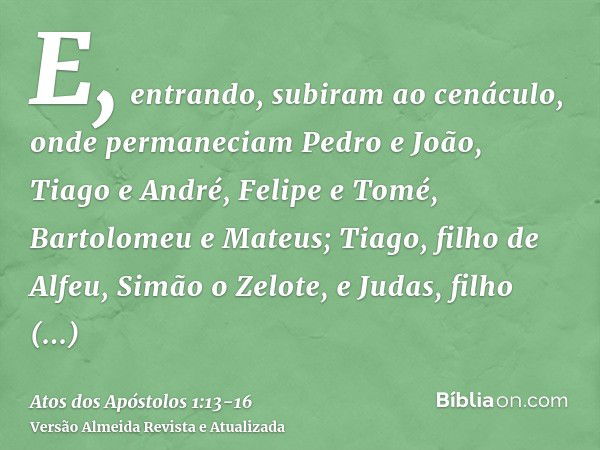 E, entrando, subiram ao cenáculo, onde permaneciam Pedro e João, Tiago e André, Felipe e Tomé, Bartolomeu e Mateus; Tiago, filho de Alfeu, Simão o Zelote, e Jud