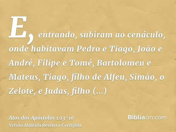 E, entrando, subiram ao cenáculo, onde habitavam Pedro e Tiago, João e André, Filipe e Tomé, Bartolomeu e Mateus, Tiago, filho de Alfeu, Simão, o Zelote, e Juda