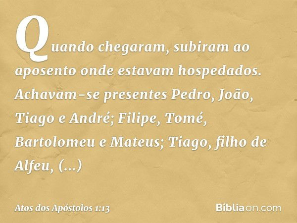 Quando chegaram, subiram ao aposento onde estavam hospedados. Achavam-se presentes Pedro, João, Tiago e André; Filipe, Tomé, Bartolomeu e Mateus; Tiago, filho d