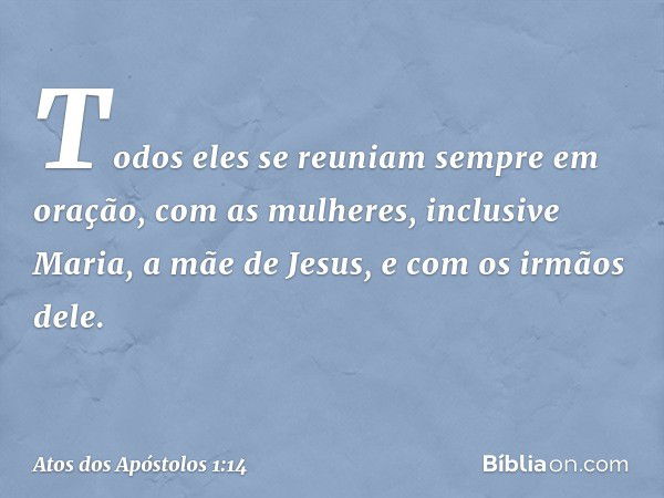 Todos eles se reuniam sempre em oração, com as mulheres, inclusive Maria, a mãe de Jesus, e com os irmãos dele. -- Atos dos Apóstolos 1:14