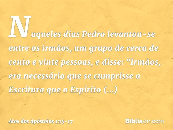 Naqueles dias Pedro levantou-se entre os irmãos, um grupo de cerca de cento e vinte pessoas, e disse: "Irmãos, era necessário que se cumprisse a Escritura que o