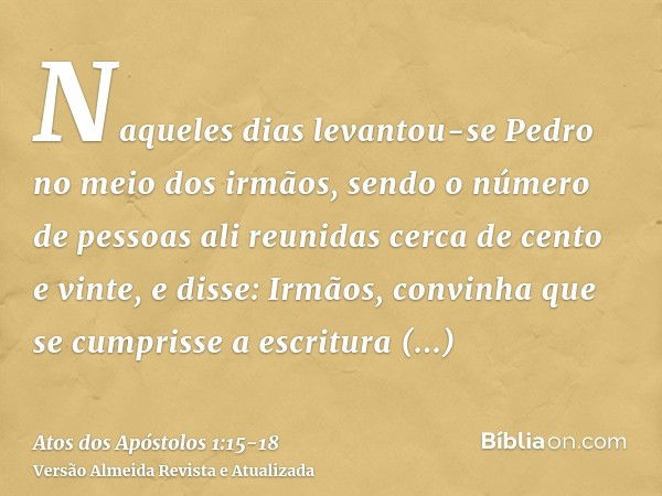 Naqueles dias levantou-se Pedro no meio dos irmãos, sendo o número de pessoas ali reunidas cerca de cento e vinte, e disse:Irmãos, convinha que se cumprisse a e